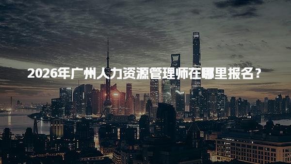 2026年广州人力资源管理师在哪里报名？报考条件与准备材料