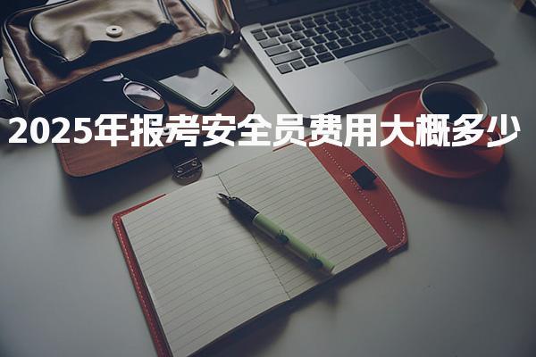 2025年报考安全员费用大概多少，都有哪些收费