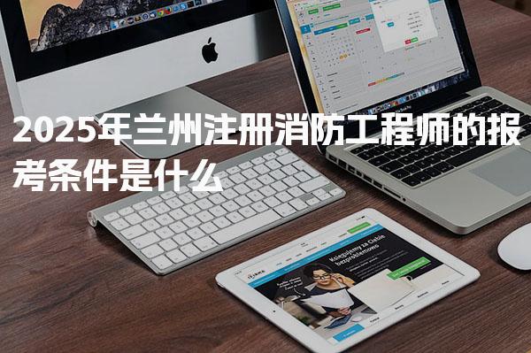 2025年兰州注册消防工程师的报考条件是什么