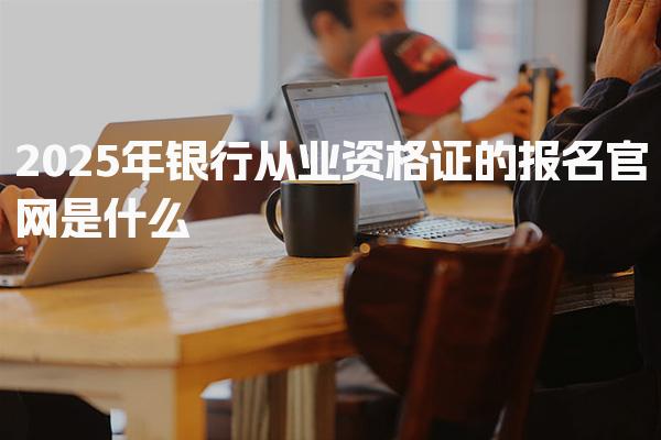 2025年银行从业资格证的报名官网是什么，怎么考取