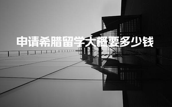 申请希腊留学大概要多少钱 费用规划与节省建议