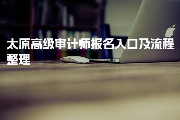太原高级审计师报名入口及流程整理 报名流程分步说明