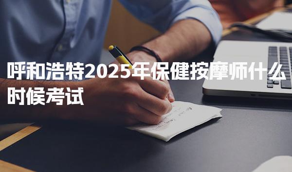 呼和浩特2025年保健按摩师什么时候考试，考试时间怎么安排