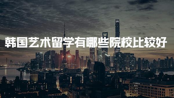 韩国艺术留学有哪些院校比较好 韩国艺术留学费用如何