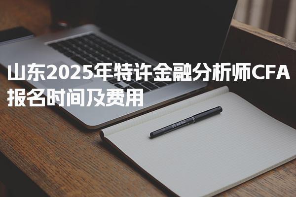 山东2025年特许金融分析师CFA报名时间及费用