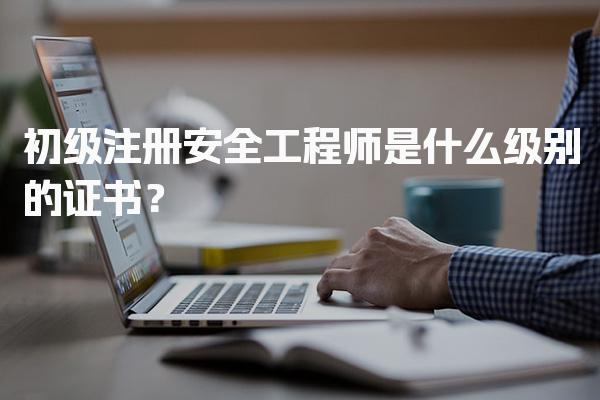 初级注册安全工程师是什么级别的证书及报考指南